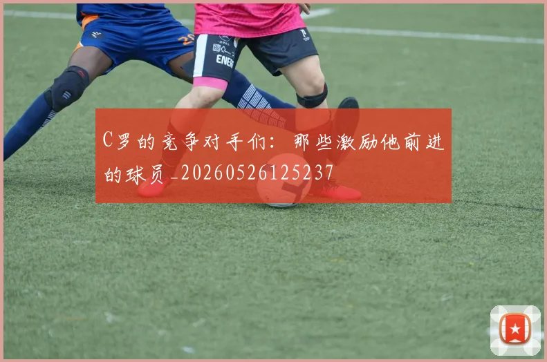 C罗的竞争对手们：那些激励他前进的球员_20260526125237
