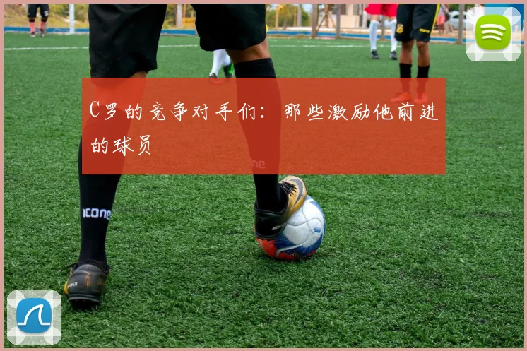C罗的竞争对手们：那些激励他前进的球员