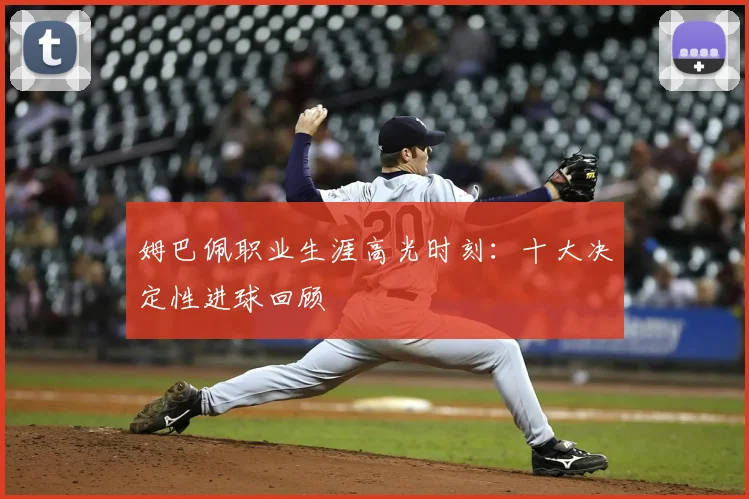 姆巴佩职业生涯高光时刻：十大决定性进球回顾