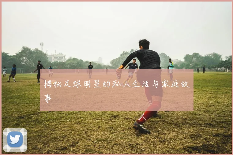揭秘足球明星的私人生活与家庭故事