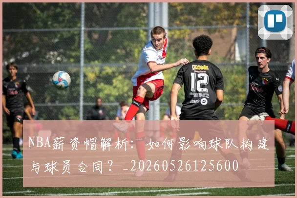 NBA薪资帽解析:如何影响球队构建与球员合同?_20260526125600